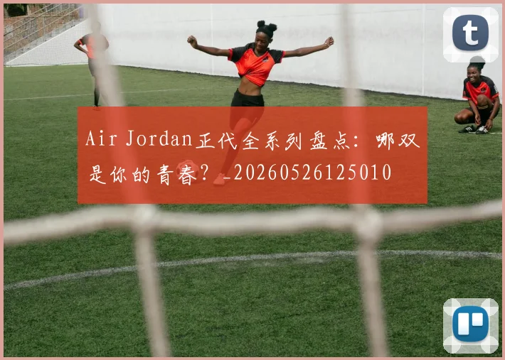 Air Jordan正代全系列盘点：哪双是你的青春？_20260526125010