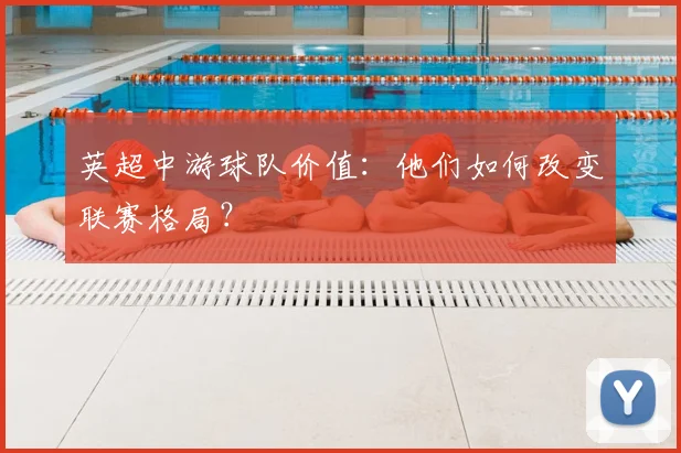 英超中游球队价值:他们如何改变联赛格局?