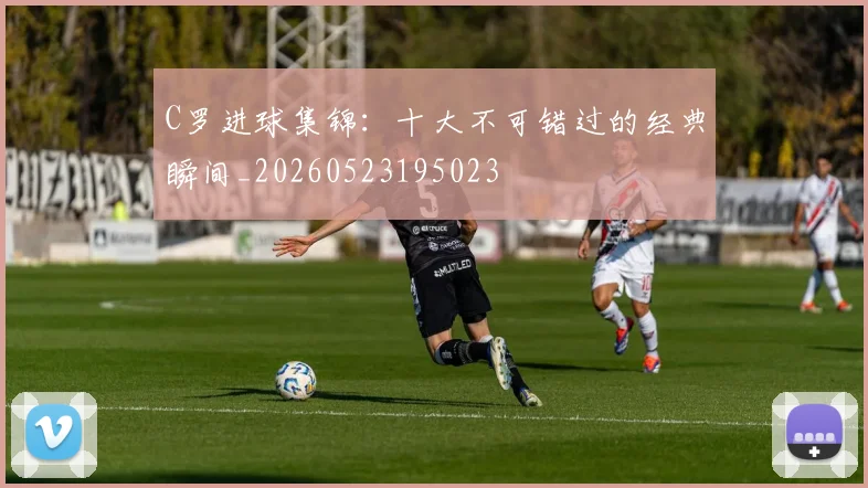 C罗进球集锦:十大不可错过的经典瞬间_20260523195023