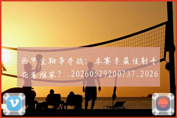 西甲金靴争夺战：本赛季最佳射手花落谁家？_20260529200737_20260703181938