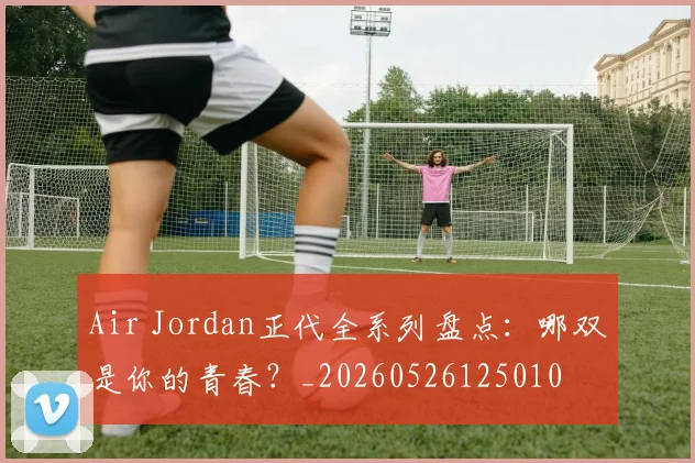 Air Jordan正代全系列盘点：哪双是你的青春？_20260526125010